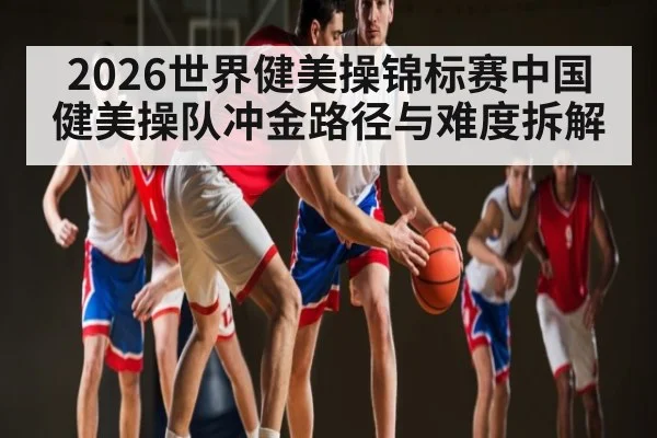 2026世界健美操锦标赛中国健美操队冲金路径与难度拆解