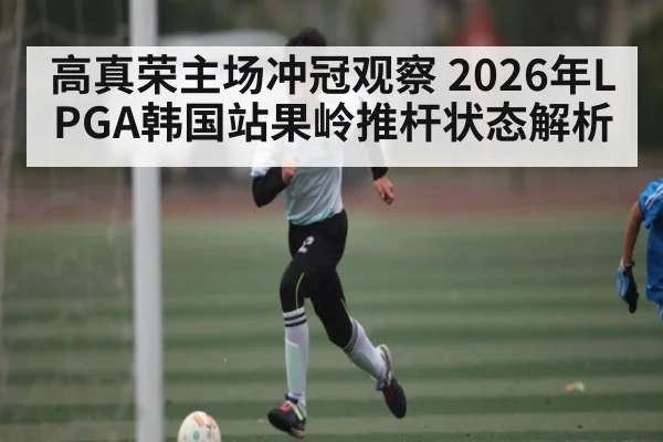 高真荣主场冲冠观察 2026年LPGA韩国站果岭推杆状态解析